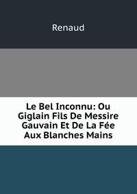 Le Bel Inconnu: Ou Giglain Fils De Messire Gauvain Et De La Fee Aux Blanches Mains