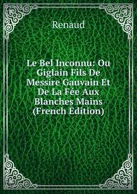 Le Bel Inconnu: Ou Giglain Fils De Messire Gauvain Et De La Fee Aux Blanches Mains (French Edition)