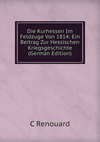 Die Kurhessen Im Feldzuge Von 1814: Ein Beitrag Zur Hessischen Kriegsgeschichte (German Edition)