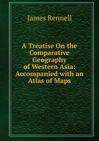 A Treatise On the Comparative Geography of Western Asia: Accompanied with an Atlas of Maps