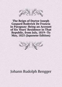The Reign of Doctor Joseph Gaspard Roderick De Francia in Paraguay: Being an Account of Six Years' Residence in That Republic, from July, 1819--To May, 1825 (Japanese Edition)
