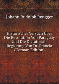 Historischer Versuch Uber Die Revolution Von Paraguay Und Die Dictatorial-Regierung Von Dr. Francia (German Edition)