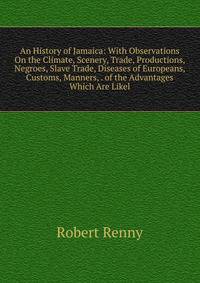 An History of Jamaica: With Observations On the Climate, Scenery, Trade, Productions, Negroes, Slave Trade, Diseases of Europeans, Customs, Manners, . of the Advantages Which Are Likel