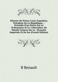 Histoire Du Prince Louis-Napol?on, Pr?sident De La R?publique .: Pr?c?d?e D'un Pr?cis Sur Le 18 Brumaire Et Le 2 D?cembre, De D?tails Curieux Sur Le . Dynastie Imp?riale Et De Ses (French Edition)