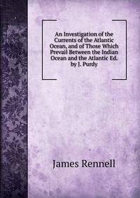 An Investigation of the Currents of the Atlantic Ocean, and of Those Which Prevail Between the Indian Ocean and the Atlantic Ed. by J. Purdy.