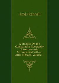 A Treatise On the Comparative Geography of Western Asia: Accompanied with an Atlas of Maps, Volume 1