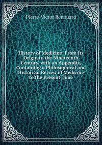 History of Medicine: From Its Origin to the Nineteenth Century, with an Appendix, Containing a Philosophical and Historical Review of Medicine to the Present Time