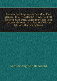 Annales De L'imprimerie Des Alde: Paul Manuce, 1559-78. Alde Le Jeune, 1574-98. ?ditions Sans Date. Livres Imprim?s Pour L'accademia Veneziana. Andr? . De Lyon. ?ditions (French Edition)