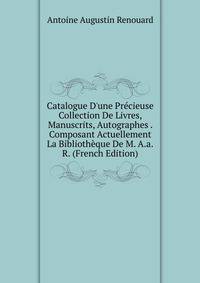Catalogue D'une Pr?cieuse Collection De Livres, Manuscrits, Autographes . Composant Actuellement La Biblioth?que De M. A.a.R. (French Edition)