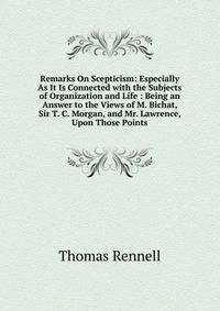 Remarks On Scepticism: Especially As It Is Connected with the Subjects of Organization and Life : Being an Answer to the Views of M. Bichat, Sir T. C. Morgan, and Mr. Lawrence, Upon Those Points