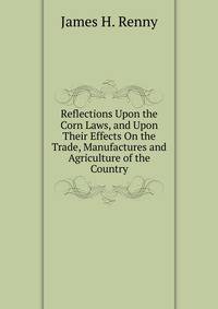 Reflections Upon the Corn Laws, and Upon Their Effects On the Trade, Manufactures and Agriculture of the Country