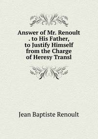 Answer of Mr. Renoult . to His Father, to Justify Himself from the Charge of Heresy Transl