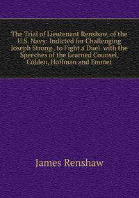 The Trial of Lieutenant Renshaw, of the U.S. Navy: Indicted for Challenging Joseph Strong . to Fight a Duel. with the Speeches of the Learned Counsel, Colden, Hoffman and Emmet