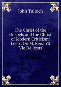 The Christ of the Gospels and the Christ of Modern Criticism: Lects. On M. Renan'S 'Vie De J?sus'.