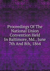 Proceedings Of The National Union Convention Held In Baltimore, Md., June 7th And 8th, 1864