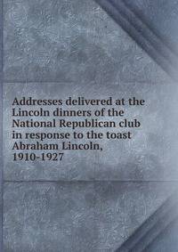 Addresses delivered at the Lincoln dinners of the National Republican club in response to the toast Abraham Lincoln, 1910-1927