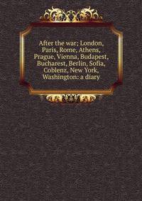 After the war; London, Paris, Rome, Athens, Prague, Vienna, Budapest, Bucharest, Berlin, Sofia, Coblenz, New York, Washington: a diary