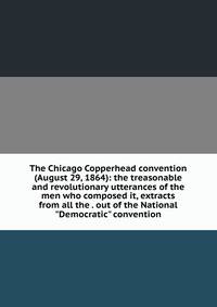 The Chicago Copperhead convention (August 29, 1864): the treasonable and revolutionary utterances of the men who composed it, extracts from all the . out of the National "Democratic" convention