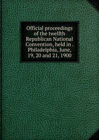 Official proceedings of the twelfth Republican National Convention, held in . Philadelphia, June, 19, 20 and 21, 1900