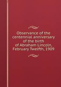 Observance of the centennial anniversary of the birth of Abraham Lincoln, February Twelfth, 1909
