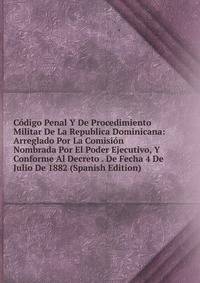 Codigo Penal Y De Procedimiento Militar De La Republica Dominicana: Arreglado Por La Comision Nombrada Por El Poder Ejecutivo, Y Conforme Al Decreto . De Fecha 4 De Julio De 1882 (Spanish Edition)