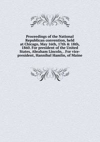 Proceedings of the National Republican convention, held at Chicago, May 16th, 17th &amp; 18th, 1860. For president of the United States, Abraham Lincoln, . For vice-president, Hannibal Hamlin, of Maine
