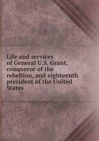 Life and services of General U.S. Grant, conqueror of the rebellion, and eighteenth president of the United States