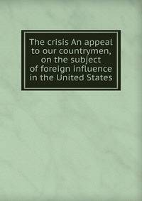 The crisis An appeal to our countrymen, on the subject of foreign influence in the United States