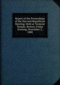 Report of the Proceedings of the Harvard Republican Meeting: Held at Tremont Temple, Boston, Friday Evening, November 2, 1888