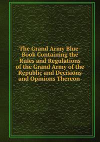 The Grand Army Blue-Book Containing the Rules and Regulations of the Grand Army of the Republic and Decisions and Opinions Thereon .