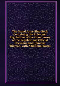 The Grand Army Blue-Book Containing the Rules and Regulations of the Grand Army of the Republic and Official Decisions and Opinions Thereon, with Additional Notes