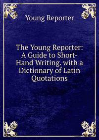 The Young Reporter: A Guide to Short-Hand Writing. with a Dictionary of Latin Quotations