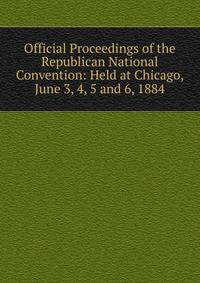Official Proceedings of the Republican National Convention: Held at Chicago, June 3, 4, 5 and 6, 1884