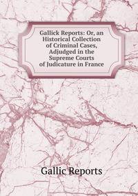 Gallick Reports: Or, an Historical Collection of Criminal Cases, Adjudged in the Supreme Courts of Judicature in France