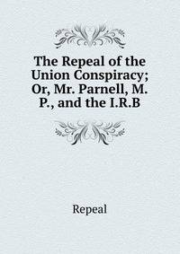 The Repeal of the Union Conspiracy; Or, Mr. Parnell, M.P., and the I.R.B.