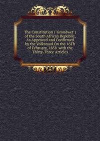 The Constitution ("Grondwet") of the South African Republic, As Approved and Confirmed by the Volksraad On the 16Th of February, 1858. with the Thirty-Three Articles
