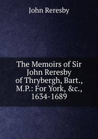 The Memoirs of Sir John Reresby of Thrybergh, Bart., M.P.: For York, &amp;c., 1634-1689