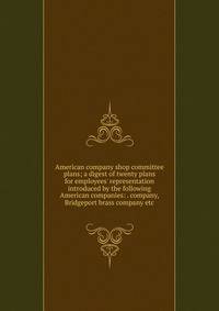 American company shop committee plans; a digest of twenty plans for employees' representation introduced by the following American companies: . company, Bridgeport brass company etc.