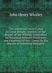 The industrial council plan in Great Britain; reprints of the Report of the Whitley Committee on Relations between Employers and Employed of the . Comp. by the Bureau of Industrial Research