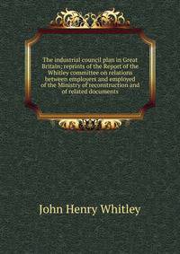 The industrial council plan in Great Britain; reprints of the Report of the Whitley committee on relations between employers and employed of the Ministry of reconstruction and of related documents
