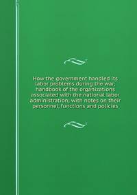 How the government handled its labor problems during the war; handbook of the organizations associated with the national labor administration; with notes on their personnel, functions and policies