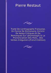 Trait? De L'orthographe Fran?oise, En Forme De Dictionaire: Enrichi De Notes Critiques Et De Remarques Sur L'?tymologie &amp; La Prononciation Des Mots, . Des Verbes Irr?guliers (French Edition)