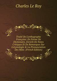 Trait? De L'orthographe Fran?oise: En Forme De Dictionaire, Enrichi De Notes Critiques Et De Remarques Sur L'etymologie &amp; La Pronunciation Des Mots (French Edition)