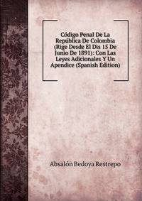 Codigo Penal De La Republica De Colombia (Rige Desde El Dis 15 De Junio De 1891): Con Las Leyes Adicionales Y Un Apendice (Spanish Edition)