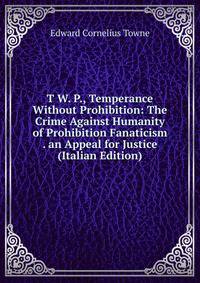 T W. P., Temperance Without Prohibition: The Crime Against Humanity of Prohibition Fanaticism . an Appeal for Justice (Italian Edition)