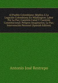 Al Pueblo Colombiano: Replica A La Legacion Colombiana En Washington. Labor Por La Paz; Cuestion Canal Y Cuestion Constitucional; Peligros Imaginarios; La Paz; Intervencion Personal (Spanish Edition)