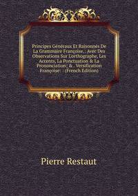 Principes G?n?raux Et Raisonn?s De La Grammaire Fran?oise,: Avec Des Observations Sur L'orthographe, Les Accents, La Ponctuation &amp; La Prononciation; &amp; . Versification Fran?oise: : (French Edition)