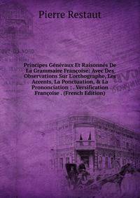Principes G?n?raux Et Raisonn?s De La Grammaire Fran?oise: Avec Des Observations Sur L'orthographe, Les Accents, La Ponctuation, &amp; La Prononciation : . Versification Fran?oise . (French Edition)