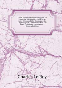 Trait? De L'orthographe Fran?oise, En Forme De Dictionnaire: Enrichi De Notes Critiques Et De Remarques Sur L'?tymologie &amp; La Prononciation Des Mots, . Variations Des Auteurs. . (French Edition)