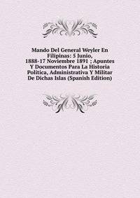 Mando Del General Weyler En Filipinas: 5 Junio, 1888-17 Noviembre 1891 ; Apuntes Y Documentos Para La Historia Politica, Administrativa Y Militar De Dichas Islas (Spanish Edition)